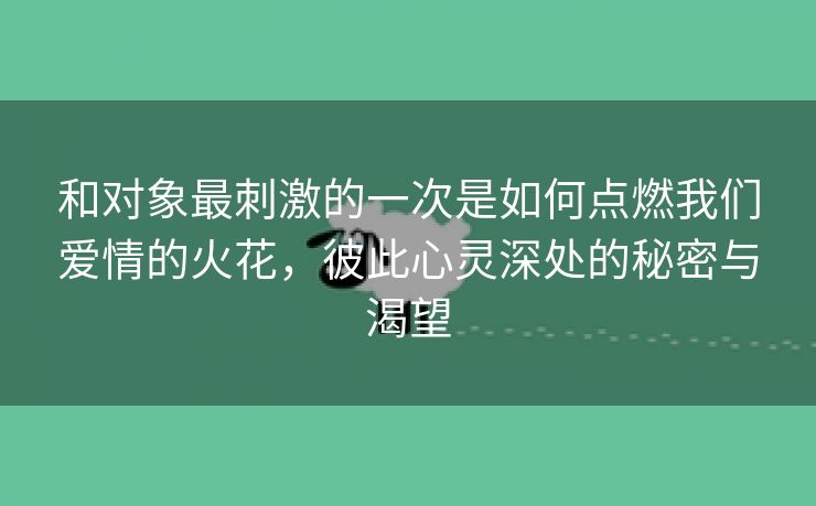 和对象最刺激的一次是如何点燃我们爱情的火花，彼此心灵深处的秘密与渴望