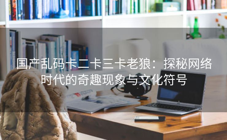 国产乱码卡二卡三卡老狼：探秘网络时代的奇趣现象与文化符号