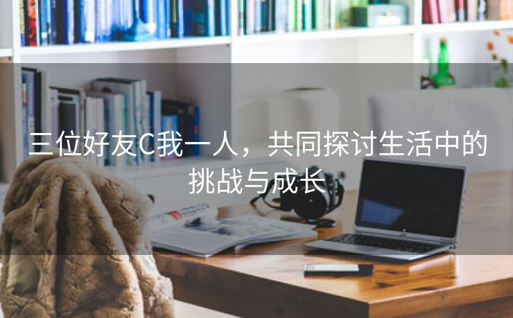 三位好友C我一人，共同探讨生活中的挑战与成长