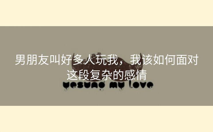 男朋友叫好多人玩我，我该如何面对这段复杂的感情