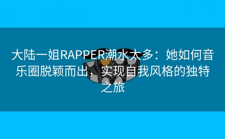 大陆一姐RAPPER潮水太多：她如何音乐圈脱颖而出，实现自我风格的独特之旅