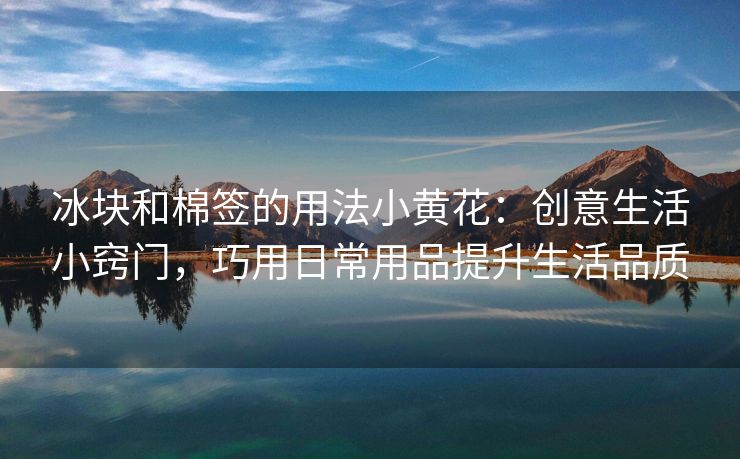 冰块和棉签的用法小黄花：创意生活小窍门，巧用日常用品提升生活品质