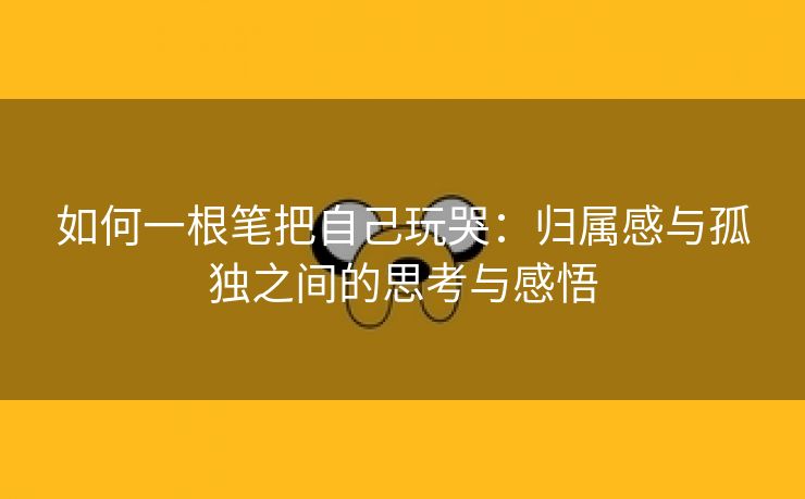 如何一根笔把自己玩哭：归属感与孤独之间的思考与感悟