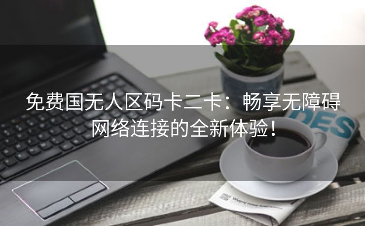 免费国无人区码卡二卡：畅享无障碍网络连接的全新体验！