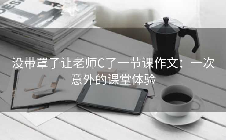 没带罩子让老师C了一节课作文：一次意外的课堂体验
