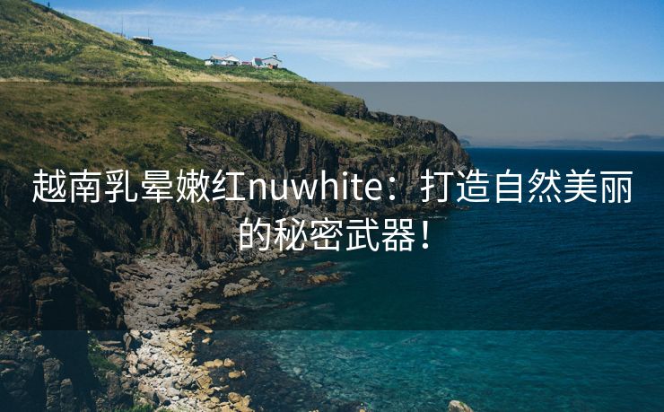 越南乳晕嫩红nuwhite：打造自然美丽的秘密武器！
