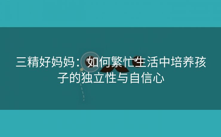 三精好妈妈：如何繁忙生活中培养孩子的独立性与自信心