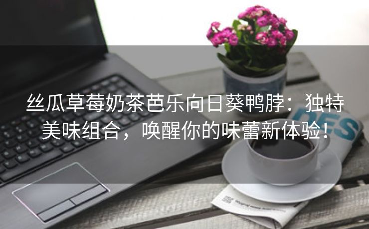 丝瓜草莓奶茶芭乐向日葵鸭脖：独特美味组合，唤醒你的味蕾新体验！