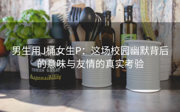 男生用J桶女生P：这场校园幽默背后的意味与友情的真实考验