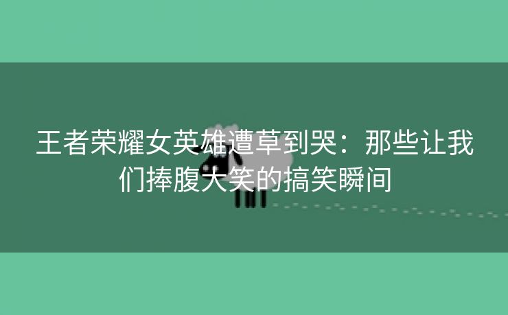 王者荣耀女英雄遭草到哭：那些让我们捧腹大笑的搞笑瞬间