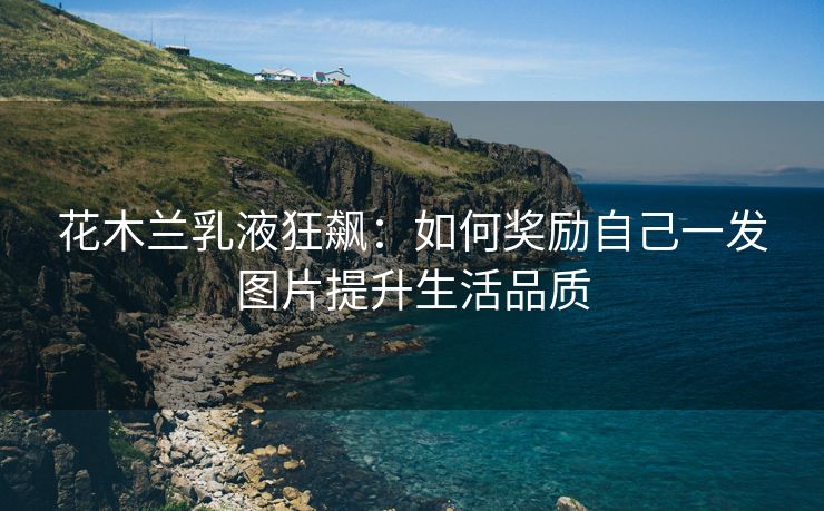 花木兰乳液狂飙：如何奖励自己一发图片提升生活品质