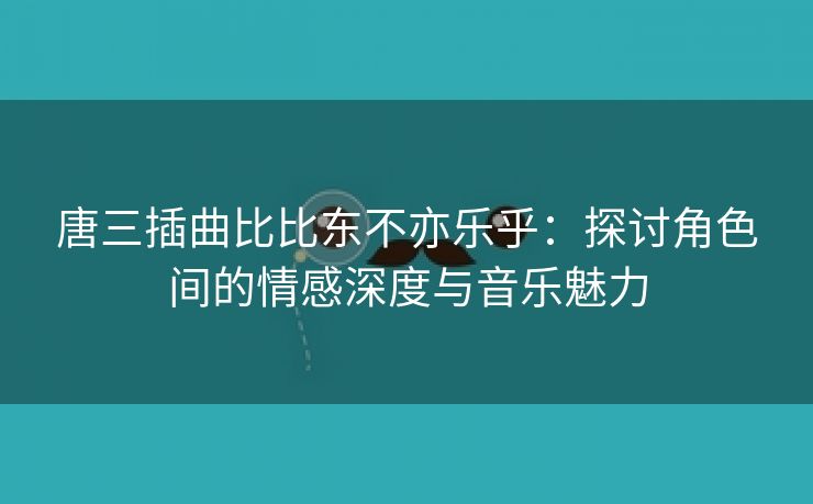 唐三插曲比比东不亦乐乎：探讨角色间的情感深度与音乐魅力