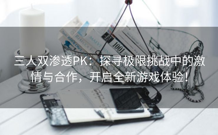 三人双渗透PK：探寻极限挑战中的激情与合作，开启全新游戏体验！