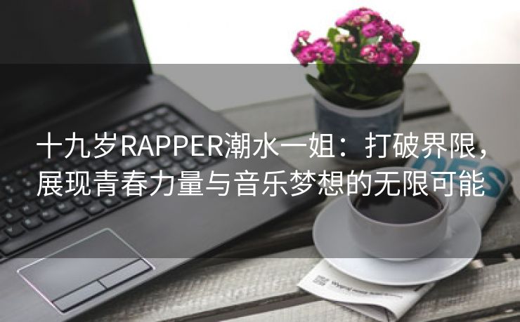 十九岁RAPPER潮水一姐：打破界限，展现青春力量与音乐梦想的无限可能