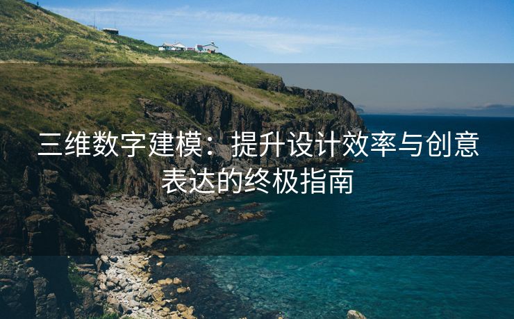 三维数字建模：提升设计效率与创意表达的终极指南