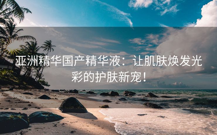亚洲精华国产精华液：让肌肤焕发光彩的护肤新宠！