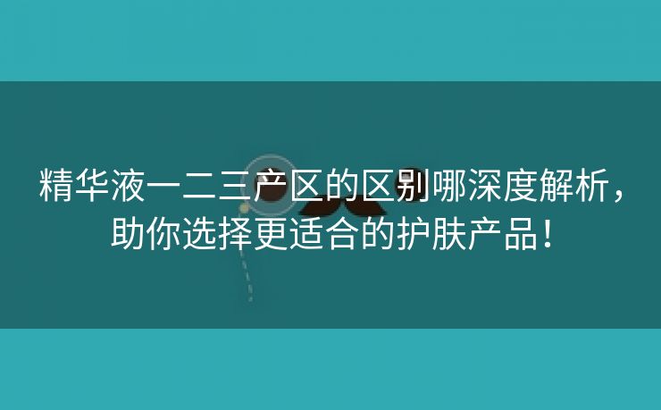 精华液一二三产区的区别哪深度解析，助你选择更适合的护肤产品！