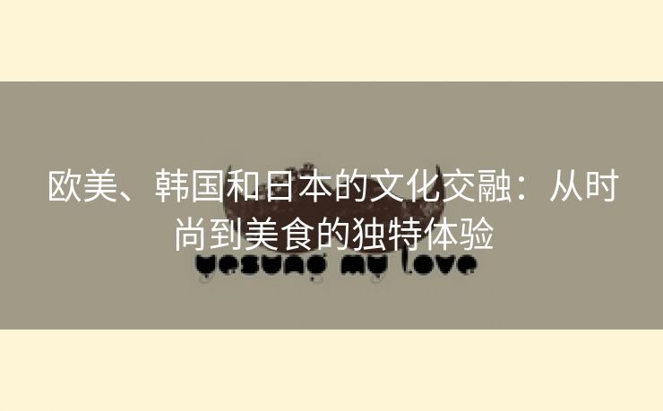 欧美、韩国和日本的文化交融：从时尚到美食的独特体验