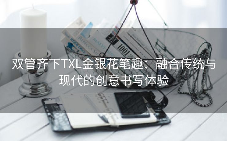 双管齐下TXL金银花笔趣：融合传统与现代的创意书写体验