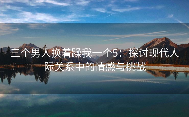 三个男人换着躁我一个5：探讨现代人际关系中的情感与挑战