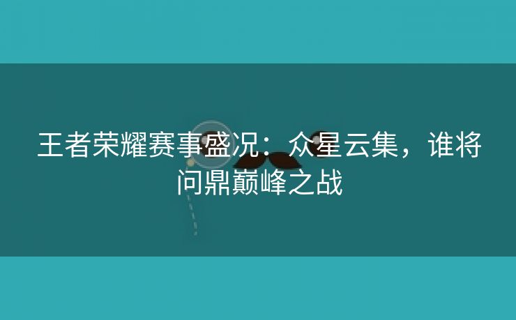 王者荣耀赛事盛况：众星云集，谁将问鼎巅峰之战