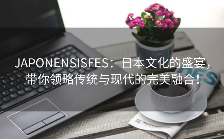 JAPONENSISFES：日本文化的盛宴，带你领略传统与现代的完美融合！