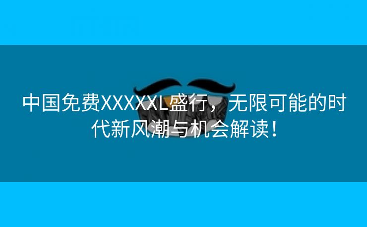 中国免费XXXXXL盛行，无限可能的时代新风潮与机会解读！