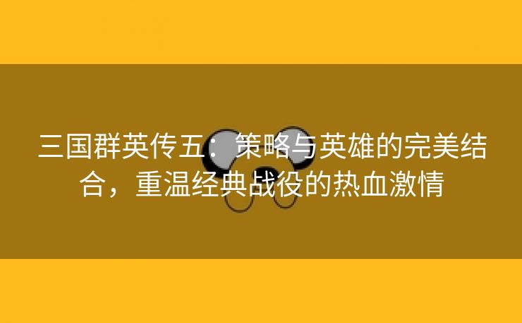 三国群英传五：策略与英雄的完美结合，重温经典战役的热血激情
