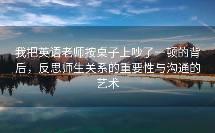 我把英语老师按桌子上吵了一顿的背后，反思师生关系的重要性与沟通的艺术