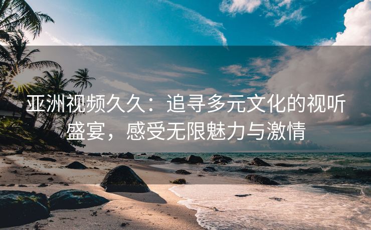 亚洲视频久久：追寻多元文化的视听盛宴，感受无限魅力与激情