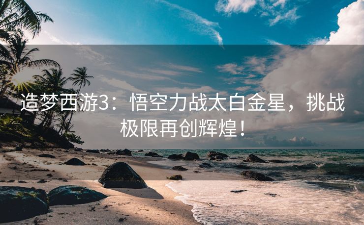 造梦西游3：悟空力战太白金星，挑战极限再创辉煌！