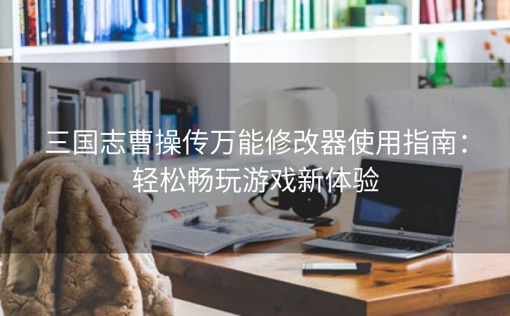 三国志曹操传万能修改器使用指南：轻松畅玩游戏新体验
