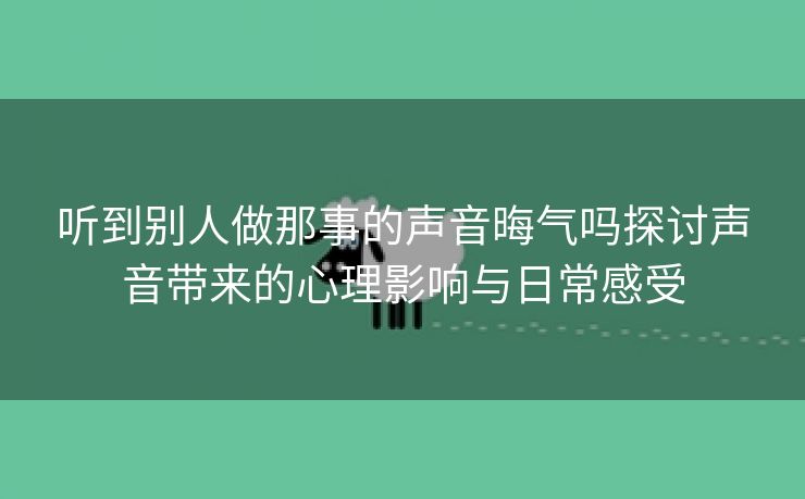 听到别人做那事的声音晦气吗探讨声音带来的心理影响与日常感受