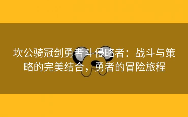坎公骑冠剑勇者斗侵略者：战斗与策略的完美结合，勇者的冒险旅程