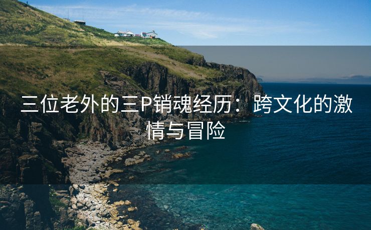 三位老外的三P销魂经历：跨文化的激情与冒险