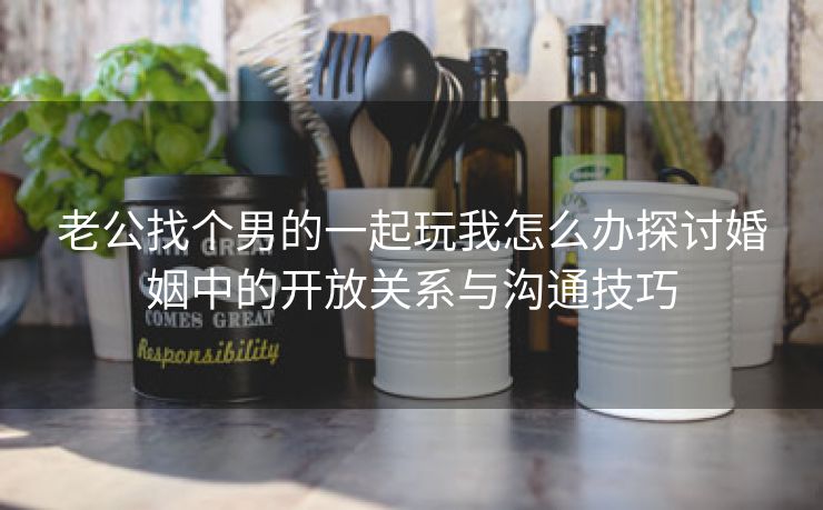 老公找个男的一起玩我怎么办探讨婚姻中的开放关系与沟通技巧