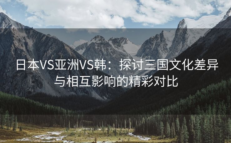 日本VS亚洲VS韩：探讨三国文化差异与相互影响的精彩对比