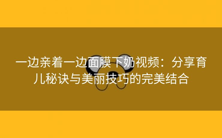 一边亲着一边面膜下奶视频：分享育儿秘诀与美丽技巧的完美结合