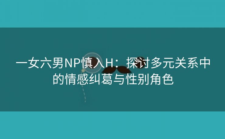 一女六男NP慎入H：探讨多元关系中的情感纠葛与性别角色