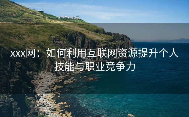 xxx网：如何利用互联网资源提升个人技能与职业竞争力