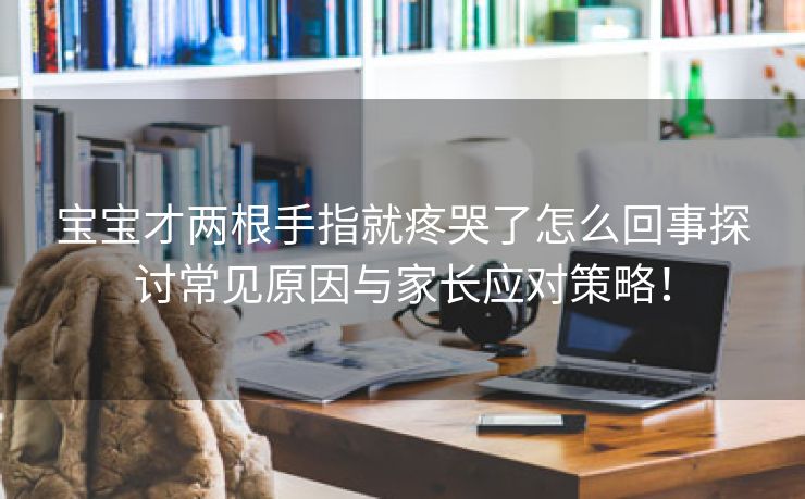 宝宝才两根手指就疼哭了怎么回事探讨常见原因与家长应对策略！