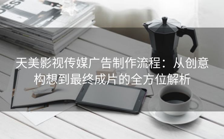 天美影视传媒广告制作流程：从创意构想到最终成片的全方位解析