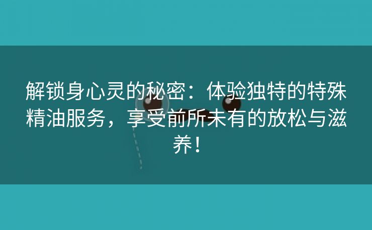 解锁身心灵的秘密：体验独特的特殊精油服务，享受前所未有的放松与滋养！
