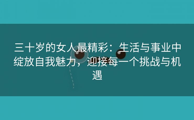 三十岁的女人最精彩：生活与事业中绽放自我魅力，迎接每一个挑战与机遇