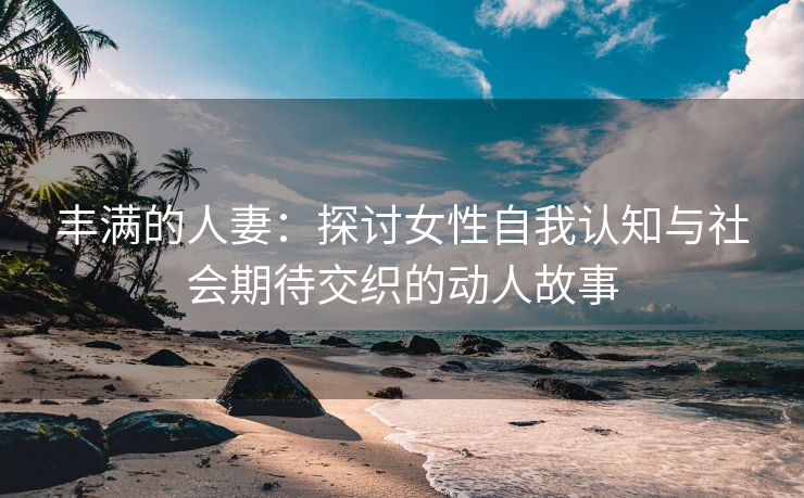 丰满的人妻：探讨女性自我认知与社会期待交织的动人故事