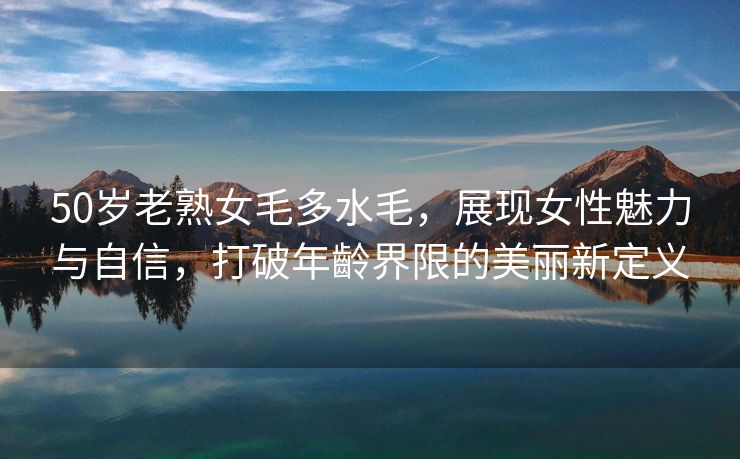 50岁老熟女毛多水毛，展现女性魅力与自信，打破年齡界限的美丽新定义