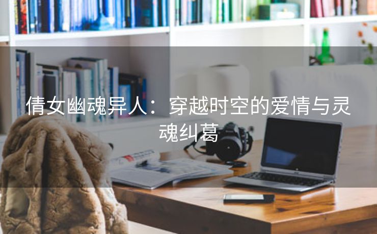 倩女幽魂异人：穿越时空的爱情与灵魂纠葛