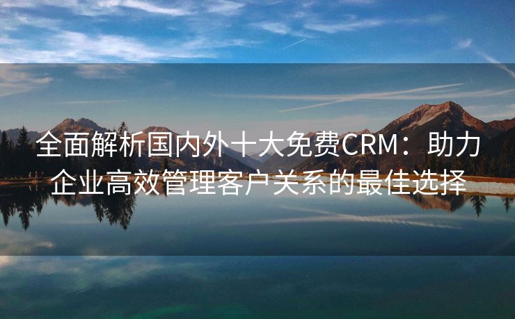 全面解析国内外十大免费CRM：助力企业高效管理客户关系的最佳选择