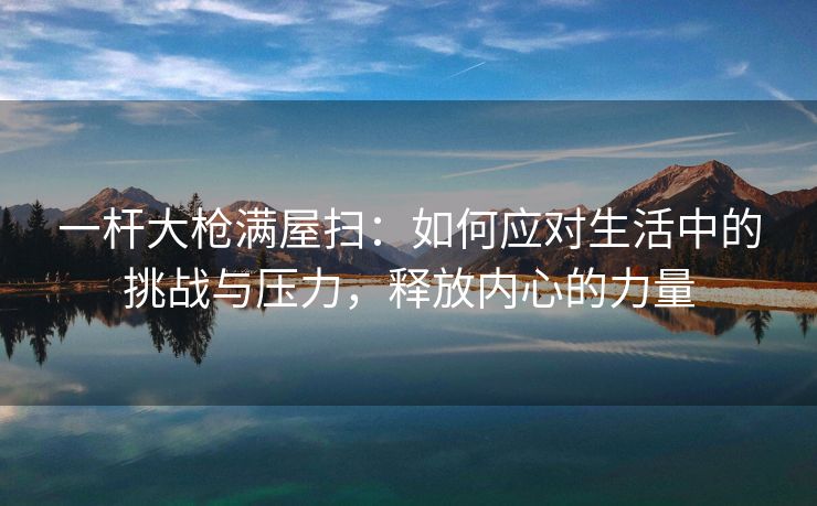 一杆大枪满屋扫：如何应对生活中的挑战与压力，释放内心的力量