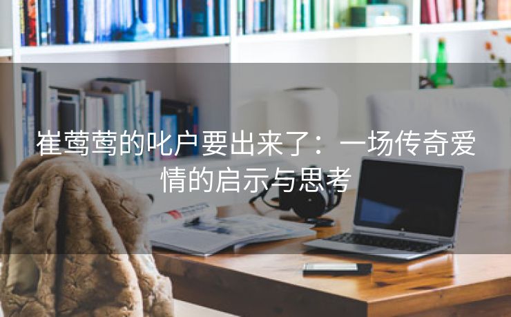 崔莺莺的叱户要出来了：一场传奇爱情的启示与思考